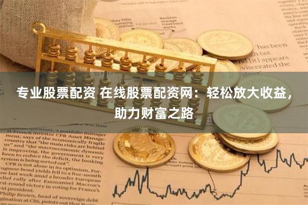 专业股票配资 在线股票配资网：轻松放大收益，助力财富之路