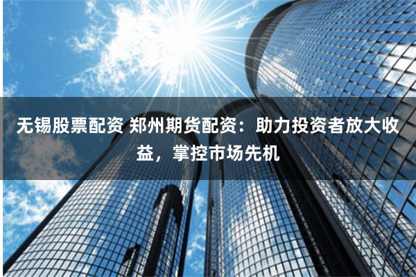 无锡股票配资 郑州期货配资：助力投资者放大收益，掌控市场先机