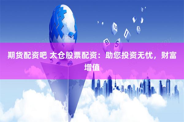 期货配资吧 太仓股票配资：助您投资无忧，财富增值