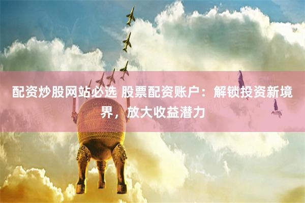 配资炒股网站必选 股票配资账户:解锁投资新境界,放大收益潜力