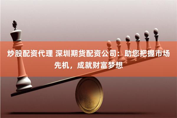 炒股配资代理 深圳期货配资公司:助您把握市场先机,成就财富梦想