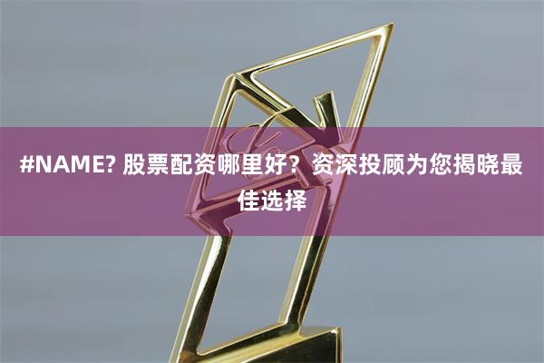 #NAME? 股票配资哪里好？资深投顾为您揭晓最佳选择