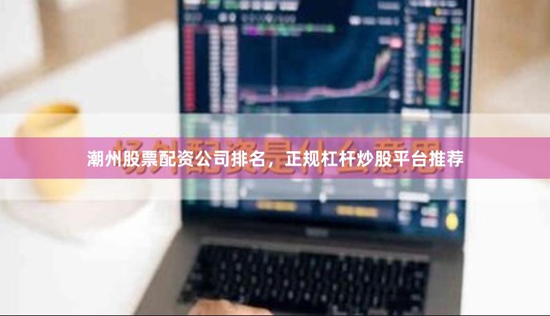 潮州股票配资公司排名，正规杠杆炒股平台推荐