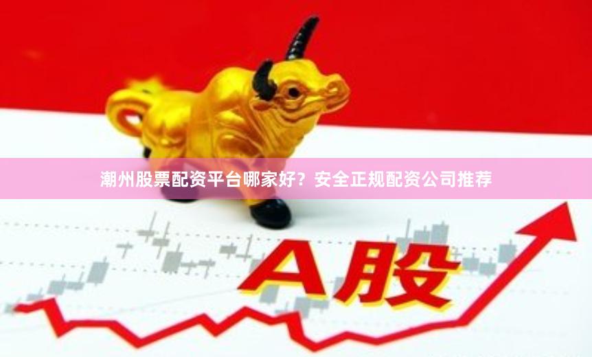 潮州股票配资平台哪家好？安全正规配资公司推荐