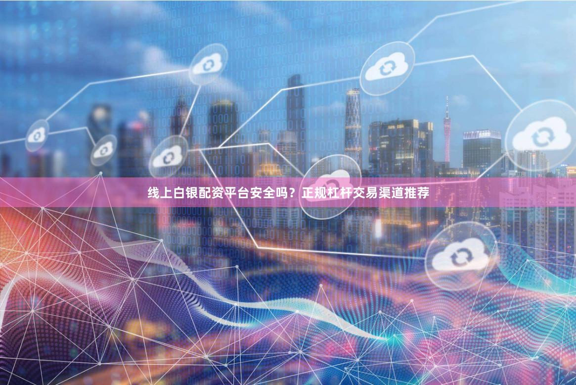 线上白银配资平台安全吗？正规杠杆交易渠道推荐